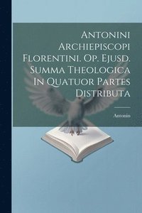 bokomslag Antonini Archiepiscopi Florentini. Op. Ejusd. Summa Theologica In Quatuor Partes Distributa