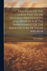 bokomslag Fragment Of The Fourth Part Of Dr. Higgins's 0bservations And Advices For The Improvement Of The Manufacture Of Sugar And Rum