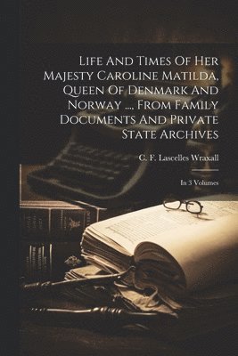 Life And Times Of Her Majesty Caroline Matilda, Queen Of Denmark And Norway ..., From Family Documents And Private State Archives 1