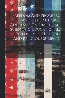 Freedom And Progress, And Other Choice Addresses On Practical, Scientific, Educational, Philosophic, Historic And Religious Subjects 1