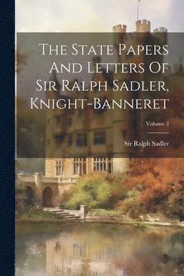 State Papers And Letters Of Sir Ralph Sadler, Knight-banneret; Volume 2