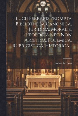 Lucii Ferraris Prompta Bibliotheca Canonica, Juridica, Moralis, Theologia Nec Non Ascetica, Polemica, Rubricistica, Historica... 1