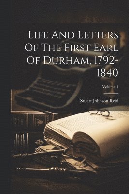 Life And Letters Of The First Earl Of Durham, 1792-1840; Volume 1
