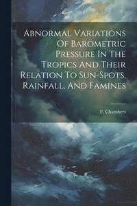 bokomslag Abnormal Variations Of Barometric Pressure In The Tropics And Their Relation To Sun-spots, Rainfall, And Famines