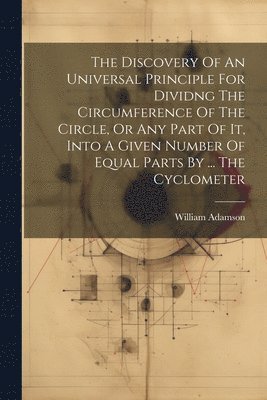 bokomslag The Discovery Of An Universal Principle For Dividng The Circumference Of The Circle, Or Any Part Of It, Into A Given Number Of Equal Parts By ... The Cyclometer