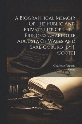 Biographical Memoir Of The Public And Private Life Of The ... Princess Charlotte Augusta Of Wales And Saxe-coburg [by J. Coote]