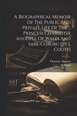 A Biographical Memoir Of The Public And Private Life Of The ... Princess Charlotte Augusta Of Wales And Saxe-coburg [by J. Coote] 1