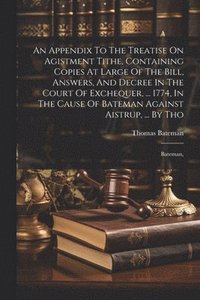 bokomslag An Appendix To The Treatise On Agistment Tithe, Containing Copies At Large Of The Bill, Answers, And Decree In The Court Of Exchequer, ... 1774, In The Cause Of Bateman Against Aistrup, ... By Tho