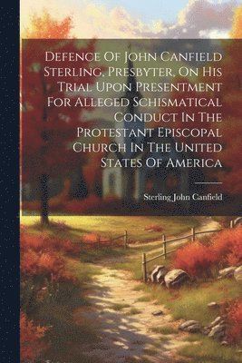 Defence Of John Canfield Sterling, Presbyter, On His Trial Upon Presentment For Alleged Schismatical Conduct In The Protestant Episcopal Church In The United States Of America 1