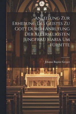 Johann Baptist Greger - Anleitung zur Erhebung des Geistes zu Gott durch Anrufung der allerseligsten Jungfrau Maria um Fürbitte, Häftad