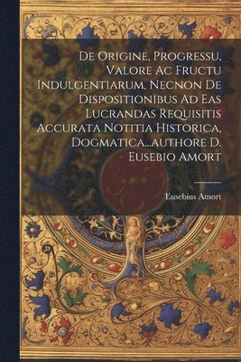 bokomslag De Origine, Progressu, Valore Ac Fructu Indulgentiarum, Necnon De Dispositionibus Ad Eas Lucrandas Requisitis Accurata Notitia Historica, Dogmatica...authore D. Eusebio Amort