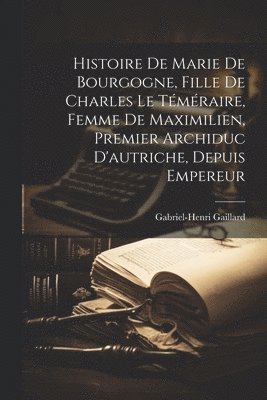 Histoire De Marie De Bourgogne, Fille De Charles Le Téméraire, Femme De Maximilien, Premier Archiduc D'autriche, Depuis Empereur