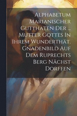 Alphabetum Marianischer Gutthaten Der ... Mutter Gottes In Ihrem Wundertht. Gnadenbild Auf Dem Ruprechts Berg Nchst Dorffen 1