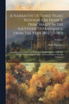 A Narrative Of Three Years' Residence In France, Principally In The Southern Departments, From The Year 1802 To 1805 1