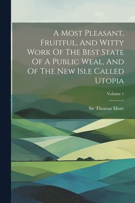 A Most Pleasant, Fruitful, And Witty Work Of The Best State Of A Public Weal, And Of The New Isle Called Utopia; Volume 1 1