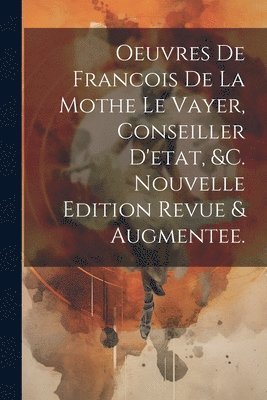 Oeuvres De Francois De La Mothe Le Vayer, Conseiller D'etat, &c. Nouvelle Edition Revue & Augmentee. 1