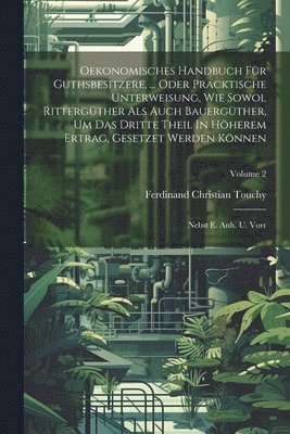 Oekonomisches Handbuch Für Guthsbesitzere, ... Oder Pracktische Unterweisung, Wie Sowol Rittergüther Als Auch Bauergüther, Um Das Dritte Theil In Höherem Ertrag, Gesetzet Werden Können