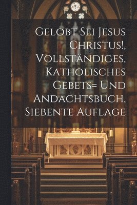 Gelobt sei Jesus Christus!, vollstndiges, katholisches Gebets= und Andachtsbuch, Siebente Auflage 1