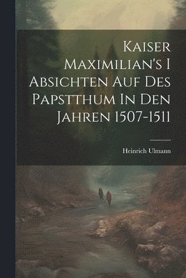 Kaiser Maximilian's I Absichten Auf Des Papstthum In Den Jahren 1507-1511