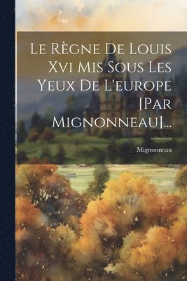 Règne De Louis Xvi Mis Sous Les Yeux De L'europe [par Mignonneau]...