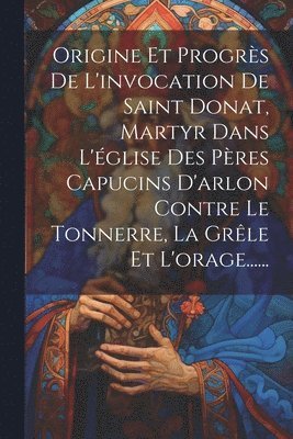 bokomslag Origine Et Progrs De L'invocation De Saint Donat, Martyr Dans L'glise Des Pres Capucins D'arlon Contre Le Tonnerre, La Grle Et L'orage......