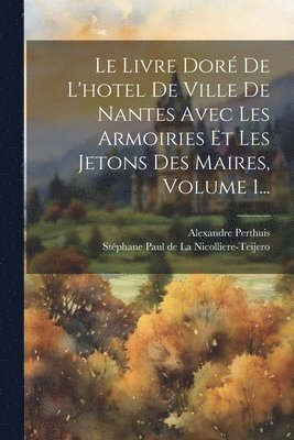 Le Livre Dor De L'hotel De Ville De Nantes Avec Les Armoiries Et Les Jetons Des Maires, Volume 1... 1