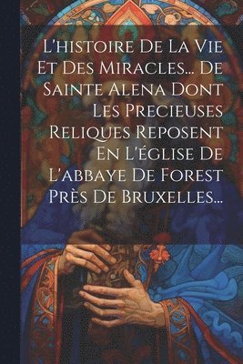 bokomslag L'histoire De La Vie Et Des Miracles... De Sainte Alena Dont Les Precieuses Reliques Reposent En L'église De L'abbaye De Forest Près De Bruxelles...