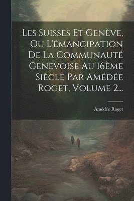 Les Suisses Et Genève, Ou L'émancipation De La Communauté Genevoise Au 16ème Siècle Par Amédée Roget, Volume 2...