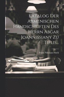 Katalog Der Armenischen Handschriften Des Herrn Abgar Joannissiany Zu Tiflis...
