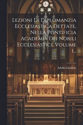 Lezioni Di Diplomanzia Ecclesiastica Dettate, Nella Pontificia Academia Dei Nobili Ecclesiastici, Volume 1... 1