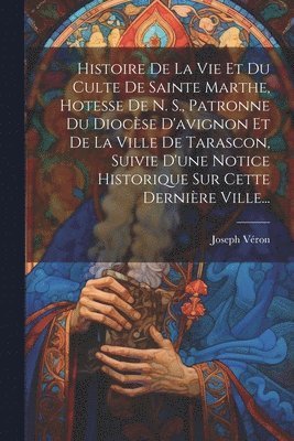 bokomslag Histoire De La Vie Et Du Culte De Sainte Marthe, Hotesse De N. S., Patronne Du Diocse D'avignon Et De La Ville De Tarascon, Suivie D'une Notice Historique Sur Cette Dernire Ville...