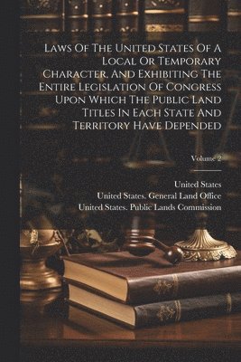 Laws Of The United States Of A Local Or Temporary Character, And Exhibiting The Entire Legislation Of Congress Upon Which The Public Land Titles In Each State And Territory Have Depended; Volume 2 1