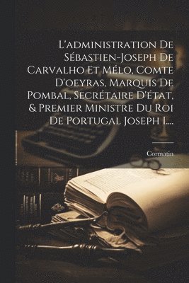 L'administration De Sbastien-joseph De Carvalho Et Mlo, Comte D'oeyras, Marquis De Pombal, Secrtaire D'tat, & Premier Ministre Du Roi De Portugal Joseph I.... 1