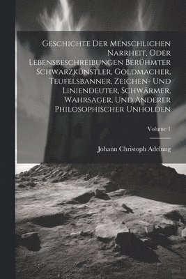 Geschichte Der Menschlichen Narrheit, Oder Lebensbeschreibungen Berhmter Schwarzknstler, Goldmacher, Teufelsbanner, Zeichen- Und Liniendeuter, Schwrmer, Wahrsager, Und Anderer Philosophischer 1