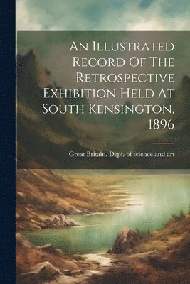 Great Britain Dept of Science and Art - Illustrated Record Of The Retrospective Exhibition Held At South Kensington, 1896, Häftad