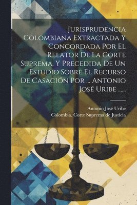 bokomslag Jurisprudencia Colombiana Extractada Y Concordada Por El Relator De La Corte Suprema, Y Precedida De Un Estudio Sobre El Recurso De Casación Por ... Antonio José Uribe ......