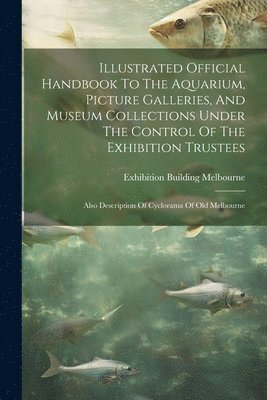 Illustrated Official Handbook To The Aquarium, Picture Galleries, And Museum Collections Under The Control Of The Exhibition Trustees 1