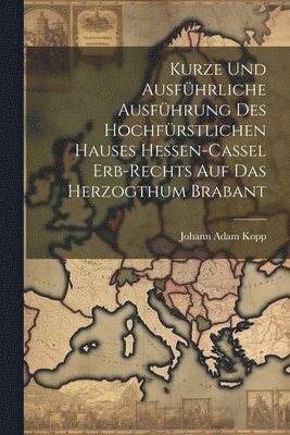 bokomslag Kurze Und Ausführliche Ausführung Des Hochfürstlichen Hauses Hessen-cassel Erb-rechts Auf Das Herzogthum Brabant