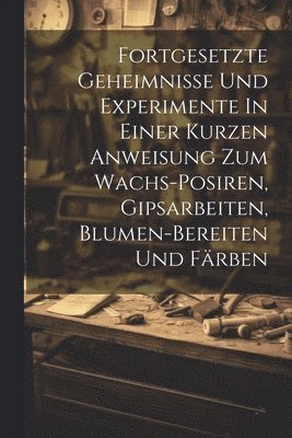 bokomslag Fortgesetzte Geheimnisse Und Experimente In Einer Kurzen Anweisung Zum Wachs-posiren, Gipsarbeiten, Blumen-bereiten Und Färben