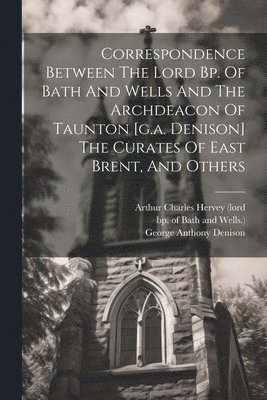 Correspondence Between The Lord Bp. Of Bath And Wells And The Archdeacon Of Taunton [g.a. Denison] The Curates Of East Brent, And Others