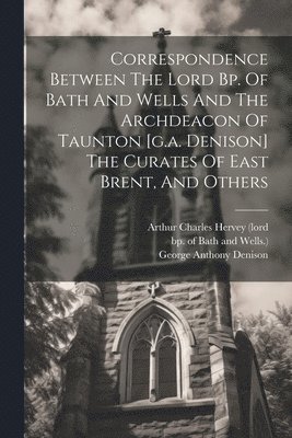 Correspondence Between The Lord Bp. Of Bath And Wells And The Archdeacon Of Taunton [g.a. Denison] The Curates Of East Brent, And Others 1