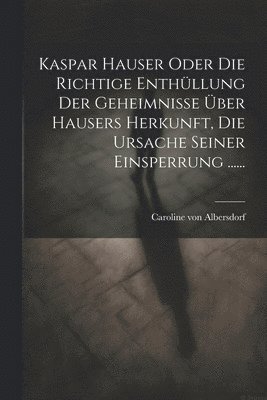 Kaspar Hauser Oder Die Richtige Enthllung Der Geheimnisse ber Hausers Herkunft, Die Ursache Seiner Einsperrung ...... 1