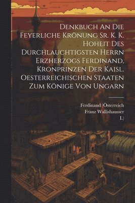 Denkbuch An Die Feyerliche Krönung Sr. K. K. Hoheit Des Durchlauchtigsten Herrn Erzherzogs Ferdinand, Kronprinzen Der Kaisl. Oesterreichischen Staaten Zum Könige Von Ungarn