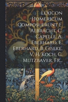 Lexicon Homericum Composuerunt F. Albracht, C. Capelle, A. Eberhard, E. Eberhard, B. Giseke, V. H. Koch, C. Mutzbaver, Fr... 1