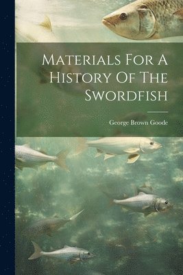 George Brown Goode - Materials For A History Of The Swordfish, Häftad