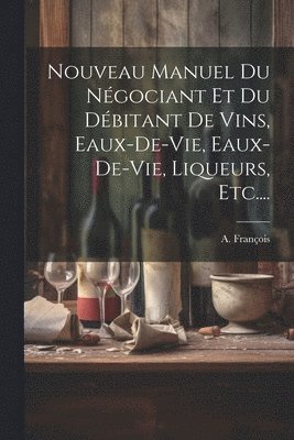 Nouveau Manuel Du Ngociant Et Du Dbitant De Vins, Eaux-de-vie, Eaux-de-vie, Liqueurs, Etc.... 1