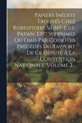 Papiers Indits Trouvs Chez Robespierre Saint-just, Payan, Etc. Supprims Ou Omis Par Courtois Prcds Du Rapport De Ce Dput  La Convention Nationale, Volume 2... 1