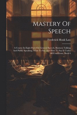 Mastery Of Speech: A Course In Eight Parts On General Speech, Business Talking And Public Speaking, What To Say And How To Say It Under A 1