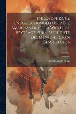 Philosophische Untersuchungen ber Die Amerikaner, Oder Wichtige Beytrge Zur Geschichte Des Menschlichen Geschlechts; Volume 1 1