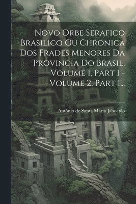 Novo Orbe Serafico Brasilico Ou Chronica Dos Frades Menores Da Provincia Do Brasil, Volume 1, Part 1 - Volume 2, Part 1... 1